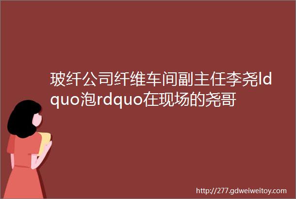 玻纤公司纤维车间副主任李尧ldquo泡rdquo在现场的尧哥