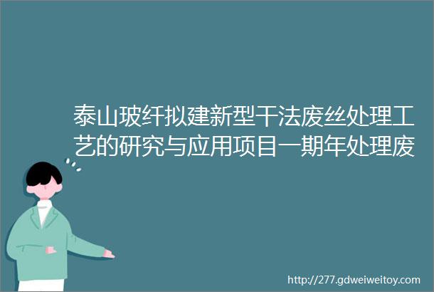 泰山玻纤拟建新型干法废丝处理工艺的研究与应用项目一期年处理废丝27万吨